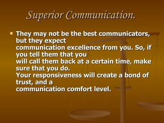 Superior Communication.
   They may not be the best communicators,
    but they expect
    communication excellence from you. So, if
    you tell them that you
    will call them back at a certain time, make
    sure that you do.
    Your responsiveness will create a bond of
    trust, and a
    communication comfort level.
 