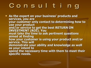 Co n s u l t i n g
   As the expert on your business' products and
    services, you are
    your customer only contact to determining how to
    use your product
    and/or service to get the best RETURN ON
    INVESTMENT (ROI). You
    must take the time to ask pertinent questions
    aimed at finding
    how your customer is using your product and/or
    service. This will
    demonstrate your ability and knowledge as well
    as your intent to
    spend the necessary time with them to meet their
    specific needs.
 