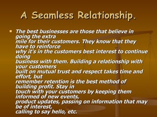 A Seamless Relationship.
   The best businesses are those that believe in
    going the extra
    mile for their customers. They know that they
    have to reinforce
    why it's in the customers best interest to continue
    doing
    business with them. Building a relationship with
    your customers
    built on mutual trust and respect takes time and
    effort, but
    remember retention is the best method of
    building profit. Stay in
    touch with your customers by keeping them
    informed of new events,
    product updates, passing on information that may
    be of interest,
    calling to say hello, etc.
 