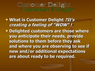    What is Customer Delight ?It's
    creating a feeling of "WOW" !
   Delighted customers are those where
    you anticipate their needs, provide
    solutions to them before they ask
    and where you are observing to see if
    new and/or additional expectations
    are about ready to be required.
 