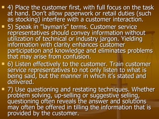    4) Place the customer first, with full focus on the task
    at hand. Don’t allow paperwork or retail duties (such
    as stocking) interfere with a customer interaction.
   5) Speak in "layman’s" terms. Customer service
    representatives should convey information without
    utilization of technical or industry jargon. Yielding
    information with clarity enhances customer
    participation and knowledge and eliminates problems
    that may arise from confusion.
   6) Listen effectively to the customer. Train customer
    service representatives to not only listen to what is
    being said, but the manner in which it’s stated and
    delivered.
   7) Use questioning and restating techniques. Whether
    problem solving, up-selling or suggestive selling,
    questioning often reveals the answer and solutions
    may often be offered in tilling the information that is
    provided by the customer.
 