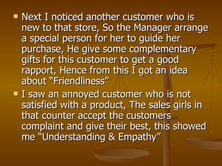    Next I noticed another customer who is
    new to that store, So the Manager arrange
    a special person for her to guide her
    purchase, He give some complementary
    gifts for this customer to get a good
    rapport, Hence from this I got an idea
    about “Friendliness”
   I saw an annoyed customer who is not
    satisfied with a product, The sales girls in
    that counter accept the customers
    complaint and give their best, this showed
    me “Understanding & Empathy”
 