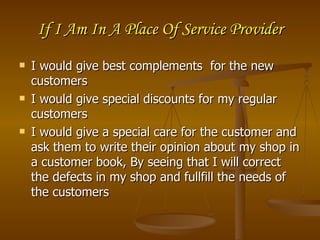 If I Am In A Place Of Service Provider
   I would give best complements for the new
    customers
   I would give special discounts for my regular
    customers
   I would give a special care for the customer and
    ask them to write their opinion about my shop in
    a customer book, By seeing that I will correct
    the defects in my shop and fullfill the needs of
    the customers
 
