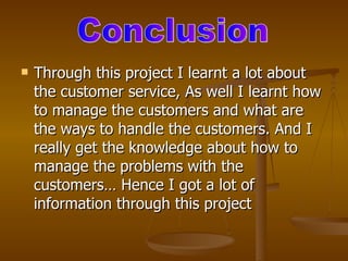    Through this project I learnt a lot about
    the customer service, As well I learnt how
    to manage the customers and what are
    the ways to handle the customers. And I
    really get the knowledge about how to
    manage the problems with the
    customers… Hence I got a lot of
    information through this project
 