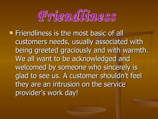    Friendliness is the most basic of all
    customers needs, usually associated with
    being greeted graciously and with warmth.
    We all want to be acknowledged and
    welcomed by someone who sincerely is
    glad to see us. A customer shouldn’t feel
    they are an intrusion on the service
    provider’s work day!
 