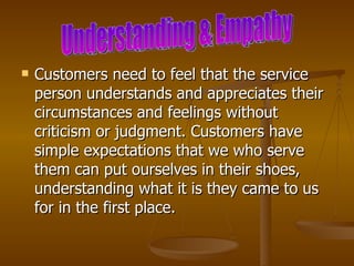    Customers need to feel that the service
    person understands and appreciates their
    circumstances and feelings without
    criticism or judgment. Customers have
    simple expectations that we who serve
    them can put ourselves in their shoes,
    understanding what it is they came to us
    for in the first place.
 