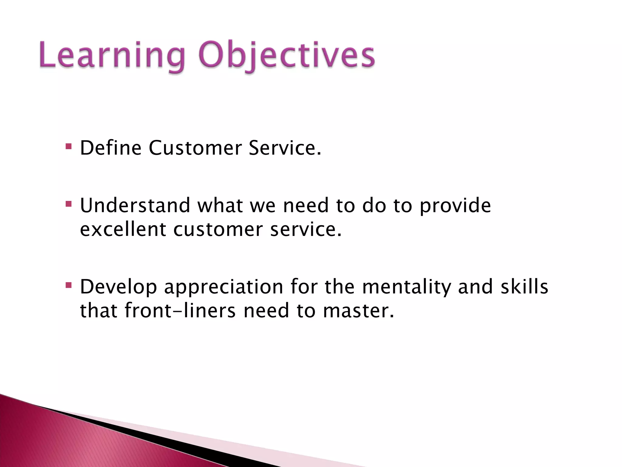  Define Customer Service.
Understand what we need to do to provide
excellent customer service.
Develop appreciation for the mentality and skills
that front-liners need to master.