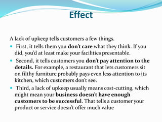 Effect 
A lack of upkeep tells customers a few things. 
 First, it tells them you don’t care what they think. If you 
did, you’d at least make your facilities presentable. 
 Second, it tells customers you don’t pay attention to the 
details. For example, a restaurant that lets customers sit 
on filthy furniture probably pays even less attention to its 
kitchen, which customers don’t see. 
 Third, a lack of upkeep usually means cost-cutting, which 
might mean your business doesn’t have enough 
customers to be successful. That tells a customer your 
product or service doesn’t offer much value 
 