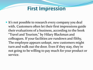 First Impression 
 It’s not possible to research every company you deal 
with. Customers often let their first impressions guide 
their evaluations of a business, according to the book 
“Travel and Tourism,” by Hilary Blackman and 
colleagues. If your facilities are rundown and filthy, 
The employee appears unkept, new customers might 
turn and walk out the door. Even if they stay, they’re 
not going to be willing to pay much for your product or 
service. 
 