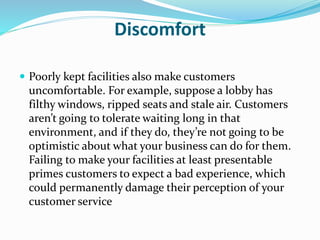 Discomfort 
 Poorly kept facilities also make customers 
uncomfortable. For example, suppose a lobby has 
filthy windows, ripped seats and stale air. Customers 
aren’t going to tolerate waiting long in that 
environment, and if they do, they’re not going to be 
optimistic about what your business can do for them. 
Failing to make your facilities at least presentable 
primes customers to expect a bad experience, which 
could permanently damage their perception of your 
customer service 
 