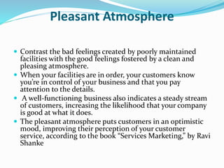 Pleasant Atmosphere 
 Contrast the bad feelings created by poorly maintained 
facilities with the good feelings fostered by a clean and 
pleasing atmosphere. 
 When your facilities are in order, your customers know 
you’re in control of your business and that you pay 
attention to the details. 
 A well-functioning business also indicates a steady stream 
of customers, increasing the likelihood that your company 
is good at what it does. 
 The pleasant atmosphere puts customers in an optimistic 
mood, improving their perception of your customer 
service, according to the book “Services Marketing,” by Ravi 
Shanke 
 