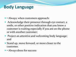Body Language 
 • Always, when customers approach: 
 Acknowledge their presence through eye contact, a 
smile, or other positive indication that you know a 
customer is waiting especially if you are on the phone 
or with another customer; 
 Project an attentive and welcoming body language; 
and 
 Stand up, move forward, or move closer to the 
customer. 
 • Always dress for success 
 
