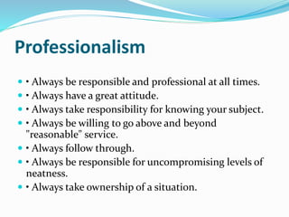 Professionalism 
 • Always be responsible and professional at all times. 
 • Always have a great attitude. 
 • Always take responsibility for knowing your subject. 
 • Always be willing to go above and beyond 
"reasonable" service. 
 • Always follow through. 
 • Always be responsible for uncompromising levels of 
neatness. 
 • Always take ownership of a situation. 
 