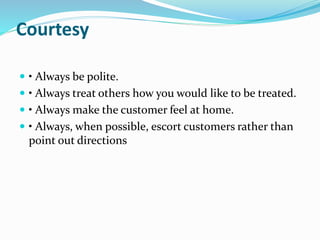 Courtesy 
 • Always be polite. 
 • Always treat others how you would like to be treated. 
 • Always make the customer feel at home. 
 • Always, when possible, escort customers rather than 
point out directions 
 
