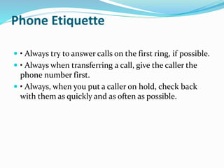 Phone Etiquette 
 • Always try to answer calls on the first ring, if possible. 
 • Always when transferring a call, give the caller the 
phone number first. 
 • Always, when you put a caller on hold, check back 
with them as quickly and as often as possible. 
