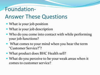 Foundation- 
Answer These Questions 
 What is your job position 
 What is your job description 
 Who do you come into contact with while performing 
your job functions? 
 What comes to your mind when you hear the term 
“Customer Service?”? 
 What product does BHC Health sell? 
 What do you perceive to be your weak areas when it 
comes to customer service? 
 