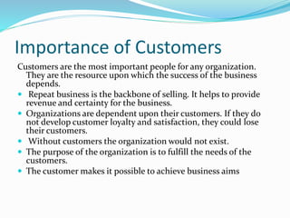 Importance of Customers 
Customers are the most important people for any organization. 
They are the resource upon which the success of the business 
depends. 
 Repeat business is the backbone of selling. It helps to provide 
revenue and certainty for the business. 
 Organizations are dependent upon their customers. If they do 
not develop customer loyalty and satisfaction, they could lose 
their customers. 
 Without customers the organization would not exist. 
 The purpose of the organization is to fulfill the needs of the 
customers. 
 The customer makes it possible to achieve business aims 
 