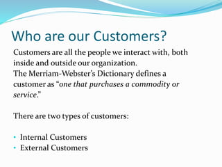 Who are our Customers? 
Customers are all the people we interact with, both 
inside and outside our organization. 
The Merriam-Webster’s Dictionary defines a 
customer as “one that purchases a commodity or 
service.” 
There are two types of customers: 
• Internal Customers 
• External Customers 
 