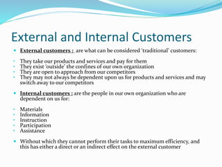 External and Internal Customers 
 External customers : are what can be considered ‘traditional’ customers: 
• They take our products and services and pay for them 
• They exist ‘outside’ the confines of our own organization 
• They are open to approach from our competitors 
• They may not always be dependent upon us for products and services and may 
switch away to our competitors 
 Internal customers : are the people in our own organization who are 
dependent on us for: 
• Materials 
• Information 
• Instruction 
• Participation 
• Assistance 
 Without which they cannot perform their tasks to maximum efficiency, and 
this has either a direct or an indirect effect on the external customer 
 