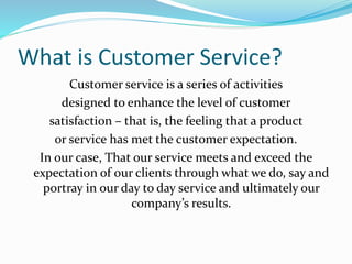 What is Customer Service? 
Customer service is a series of activities 
designed to enhance the level of customer 
satisfaction – that is, the feeling that a product 
or service has met the customer expectation. 
In our case, That our service meets and exceed the 
expectation of our clients through what we do, say and 
portray in our day to day service and ultimately our 
company’s results. 
 
