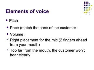 Elements of voice
 Pitch
 Pace (match the pace of the customer
 Volume :
 Right placement for the mic (2 fingers ahead
from your mouth)
 Too far from the mouth, the customer won’t
hear clearly
 