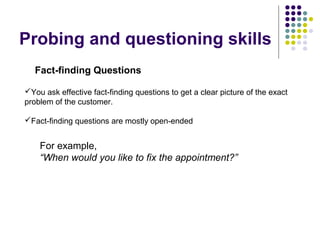 Fact-finding Questions
Probing and questioning skills
You ask effective fact-finding questions to get a clear picture of the exact
problem of the customer.
Fact-finding questions are mostly open-ended
For example,
“When would you like to fix the appointment?”
 