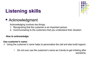 Listening skills
 Acknowledgment
Acknowledging involves two things:
1. Recognizing that the customer is an important person
2. Communicating to the customers that you understand their situation
How to acknowledge:
Use customer’s name:
 Using the customer’s name helps to personalize the call and also build rapport.
 Do not over use the customer’s name as it tends to get irritating after
sometime.
 