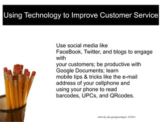 Using Technology to Improve Customer Service Use social media like FaceBook, Twitter, and blogs to engage withyour customers; be productive with Google Documents; learnmobile tips & tricks like the e-mail address of your cellphone andusing your phone to read barcodes, UPCs, and QRcodes. robin fay aka georgiawebgurl, 10/2011  