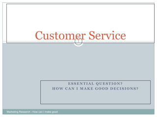 Customer Service     1




                                        ESSENTIAL QUESTION?
                                   HOW CAN I MAKE GOOD DECISIONS?




Marketing Research - How can I make good
decisions
 