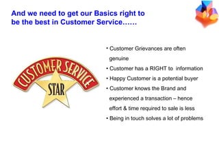 Customer Grievances are often  genuine Customer has a RIGHT to  information Happy Customer is a potential buyer Customer knows the Brand and  experienced a transaction – hence  effort & time required to sale is less Being in touch solves a lot of problems And we need to get our Basics right to be the best in Customer Service…… 