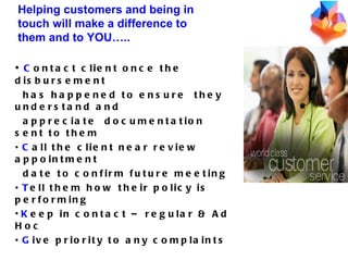 C ontact client once the disbursement has happened to ensure  they understand and  appreciate  documentation sent to them C all the client near review appointment  date to confirm future meeting T ell them how their policy is performing K eep in contact – regular & Ad Hoc G ive priority to any complaints Helping customers and being in touch will make a difference to them and to YOU….. 