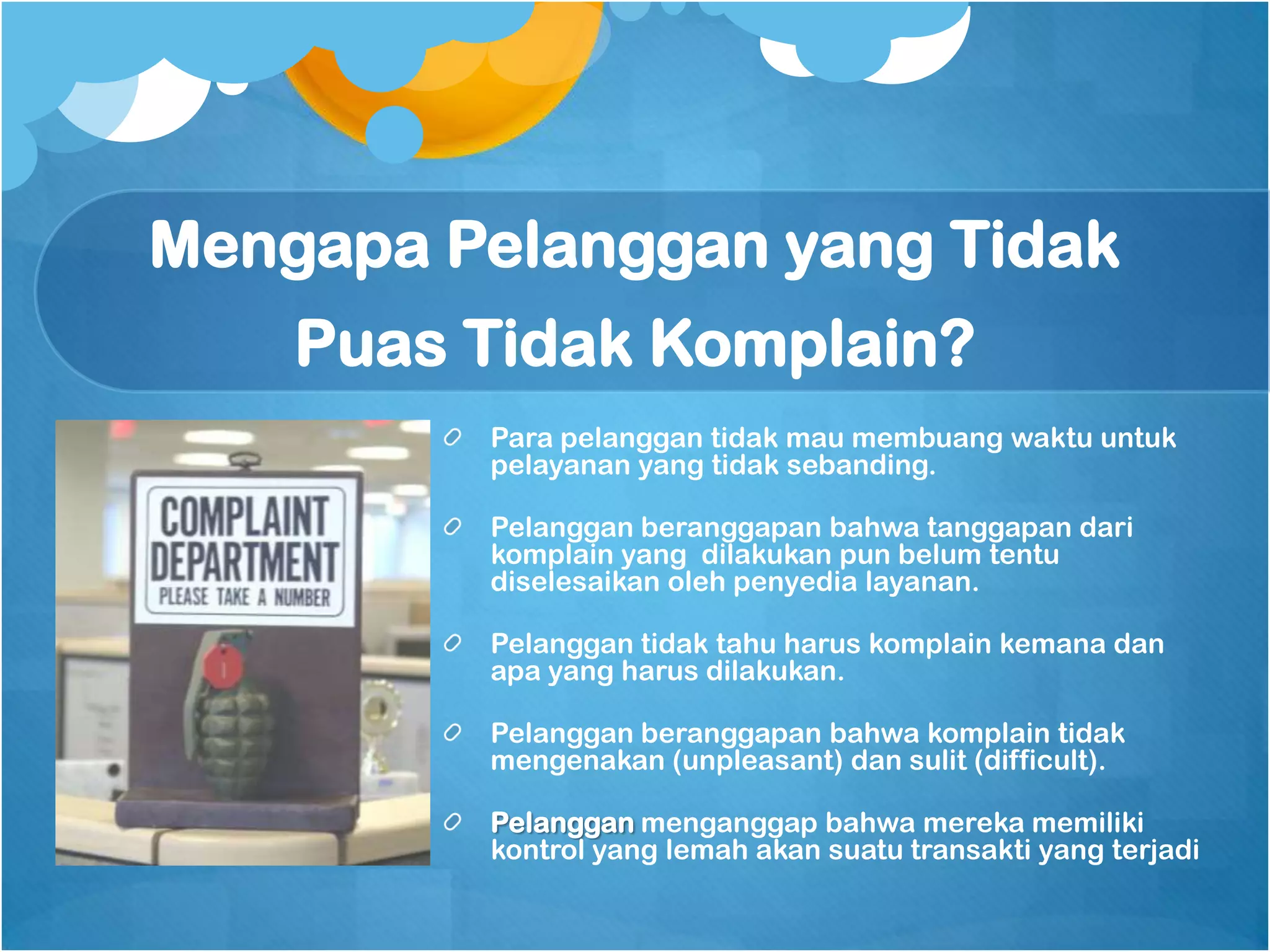 Mengapa Pelanggan yang Tidak
    Puas Tidak Komplain?
         Para pelanggan tidak mau membuang waktu untuk
         pelayanan yang tidak sebanding.

         Pelanggan beranggapan bahwa tanggapan dari
         komplain yang dilakukan pun belum tentu
         diselesaikan oleh penyedia layanan.

         Pelanggan tidak tahu harus komplain kemana dan
         apa yang harus dilakukan.

         Pelanggan beranggapan bahwa komplain tidak
         mengenakan (unpleasant) dan sulit (difficult).

         Pelanggan menganggap bahwa mereka memiliki
         kontrol yang lemah akan suatu transakti yang terjadi
 