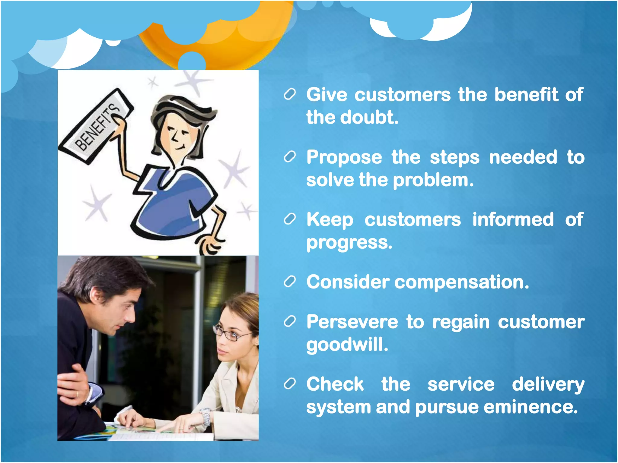 Give customers the benefit of
the doubt.

Propose the steps needed to
solve the problem.

Keep customers informed of
progress.

Consider compensation.

Persevere to regain customer
goodwill.

Check the service delivery
system and pursue eminence.
 