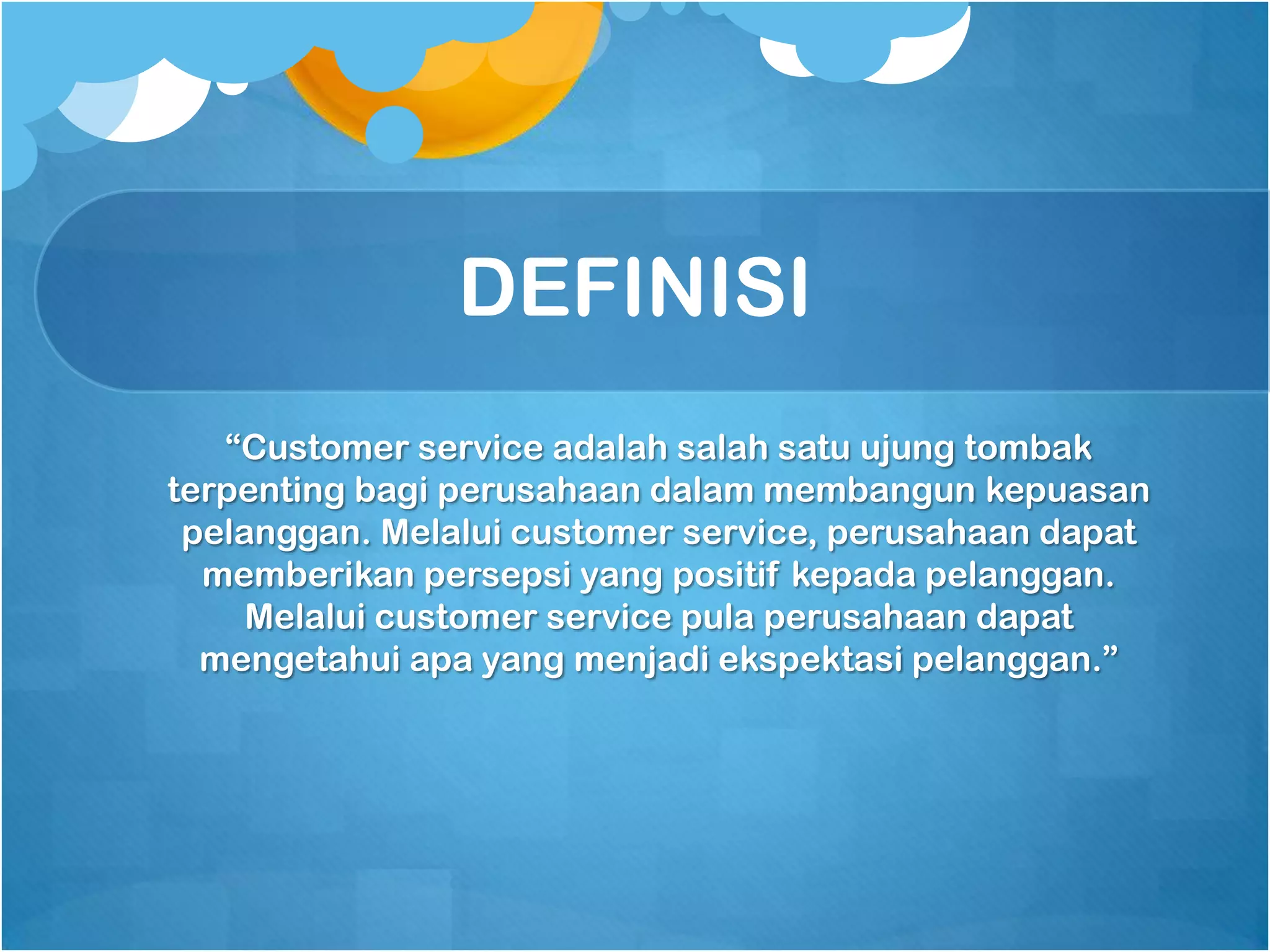 DEFINISI
   “Customer service adalah salah satu ujung tombak
terpenting bagi perusahaan dalam membangun kepuasan
 pelanggan. Melalui customer service, perusahaan dapat
  memberikan persepsi yang positif kepada pelanggan.
     Melalui customer service pula perusahaan dapat
  mengetahui apa yang menjadi ekspektasi pelanggan.”
 