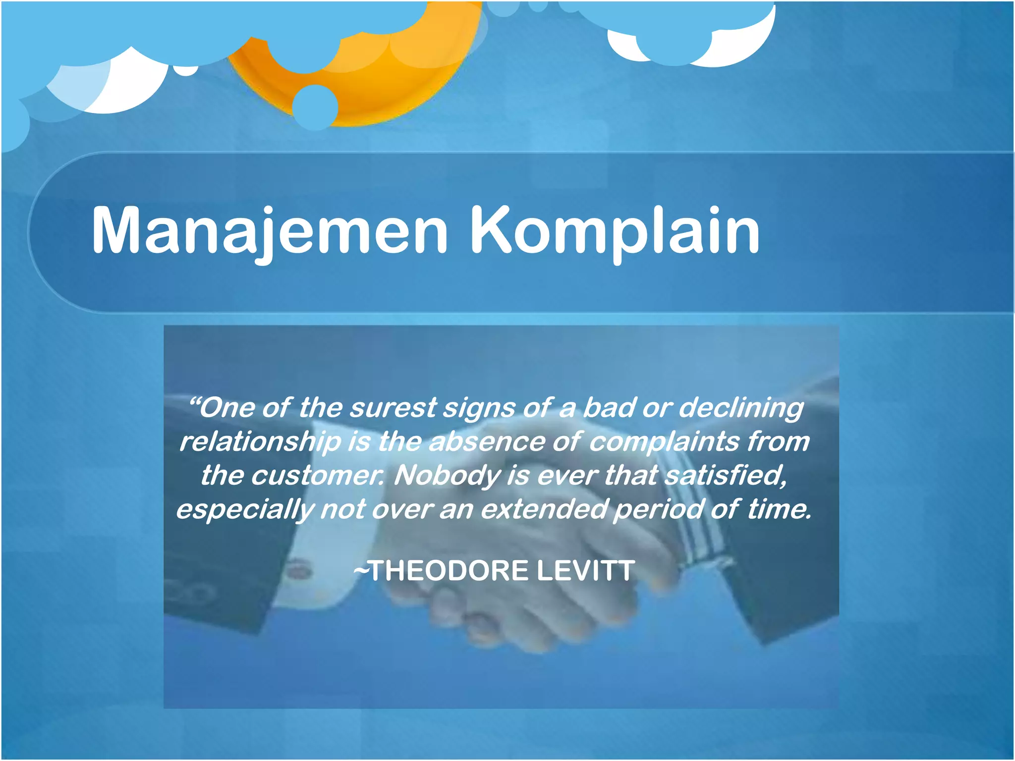 Manajemen Komplain

   “One of the surest signs of a bad or declining
  relationship is the absence of complaints from
    the customer. Nobody is ever that satisfied,
  especially not over an extended period of time.

              ~THEODORE LEVITT
 