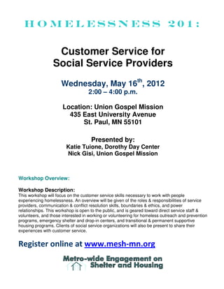 Homelessness 201:

                  Customer Service for
                 Social Service Providers
                     Wednesday, May 16th, 2012
                                   2:00 – 4:00 p.m.

                      Location: Union Gospel Mission
                        435 East University Avenue
                            St. Paul, MN 55101

                                    Presented by:
                        Katie Tuione, Dorothy Day Center
                        Nick Gisi, Union Gospel Mission



Workshop Overview:

Workshop Description:
This workshop will focus on the customer service skills necessary to work with people
experiencing homelessness. An overview will be given of the roles & responsibilities of service
providers, communication & conflict resolution skills, boundaries & ethics, and power
relationships. This workshop is open to the public, and is geared toward direct service staff &
volunteers, and those interested in working or volunteering for homeless outreach and prevention
programs, emergency shelter and drop-in centers, and transitional & permanent supportive
housing programs. Clients of social service organizations will also be present to share their
experiences with customer service.


Register online at www.mesh-mn.org
 