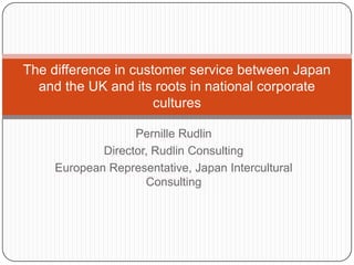 The difference in customer service between Japan
  and the UK and its roots in national corporate
                      cultures

                  Pernille Rudlin
            Director, Rudlin Consulting
    European Representative, Japan Intercultural
                    Consulting
 