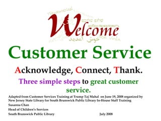 Customer Service
   Acknowledge, Connect, Thank.
      Three simple steps to great customer
                    service.
Adapted from Customer Services Training at Trump Taj Mahal on June 19, 2008 organized by
New Jersey State Library for South Brunswick Public Library In-House Staff Training
Susanna Chan
Head of Children’s Services
South Brunswick Public Library                                July 2008
 