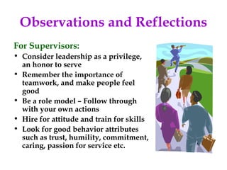 Observations and Reflections
For Supervisors:
• Consider leadership as a privilege,
  an honor to serve
• Remember the importance of
  teamwork, and make people feel
  good
• Be a role model – Follow through
  with your own actions
• Hire for attitude and train for skills
• Look for good behavior attributes
  such as trust, humility, commitment,
  caring, passion for service etc.
 