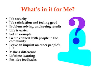 What’s in it for Me?
•   Job security
•   Job satisfaction and feeling good
•   Problem solving, and seeing results
•   Life is easier
•   Set an example
•   Get to connect with people in the
    community
•   Leave an imprint on other people’s
    life
•   Make a difference
•   Lifetime learning
•   Positive feedbacks
 
