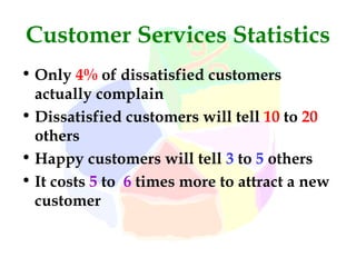 Customer Services Statistics
• Only 4% of dissatisfied customers
  actually complain
• Dissatisfied customers will tell 10 to 20
  others
• Happy customers will tell 3 to 5 others
• It costs 5 to 6 times more to attract a new
  customer
 