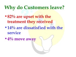 Why do Customers leave?
• 82% are upset with the
  treatment they received
• 14% are dissatisfied with the
  service
• 4% move away
 