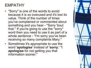 EMPATHY
• "Sorry" is one of the words to avoid
  because it is so overused and it's lost its
  value. Think of the number ...