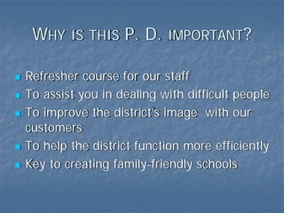 WHY IS THIS P. D. IMPORTANT?

Refresher course for our staff
To assist you in dealing with difficult people
To improve the district’s image with our
customers
To help the district function more efficiently
Key to creating family-friendly schools
 