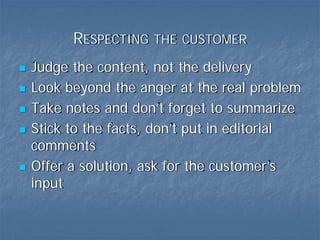 RESPECTING THE CUSTOMER
Judge the content, not the delivery
Look beyond the anger at the real problem
Take notes and don’t forget to summarize
Stick to the facts, don’t put in editorial
comments
Offer a solution, ask for the customer’s
input
 