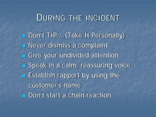 DURING THE INCIDENT
Don’t TIP….(Take It Personally)
Never dismiss a complaint
Give your undivided attention
Speak in a calm, reassuring voice
Establish rapport by using the
customer’s name
Don’t start a chain reaction
 