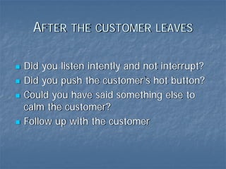 AFTER THE CUSTOMER LEAVES

Did you listen intently and not interrupt?
Did you push the customer’s hot button?
Could you have said something else to
calm the customer?
Follow up with the customer
 