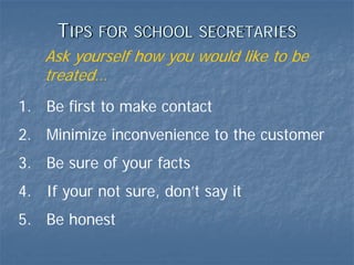 TIPS   FOR SCHOOL SECRETARIES
   Ask yourself how you would like to be
   treated…
1. Be first to make contact
2. Minimize inconvenience to the customer
3. Be sure of your facts
4. If your not sure, don’t say it
5. Be honest
 