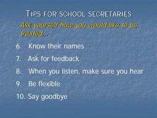 TIPS   FOR SCHOOL SECRETARIES
 Ask yourself how you would like to be
 treated…
6. Know their names
7. Ask for feedback
8. When you listen, make sure you hear
9. Be flexible
10. Say goodbye
 
