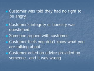 Customer was told they had no right to
be angry
Customer’s integrity or honesty was
questioned
Someone argued with customer
Customer feels you don’t know what you
are talking about
Customer acted on advice provided by
someone…and it was wrong
 